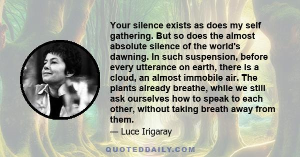 Your silence exists as does my self gathering. But so does the almost absolute silence of the world's dawning. In such suspension, before every utterance on earth, there is a cloud, an almost immobile air. The plants