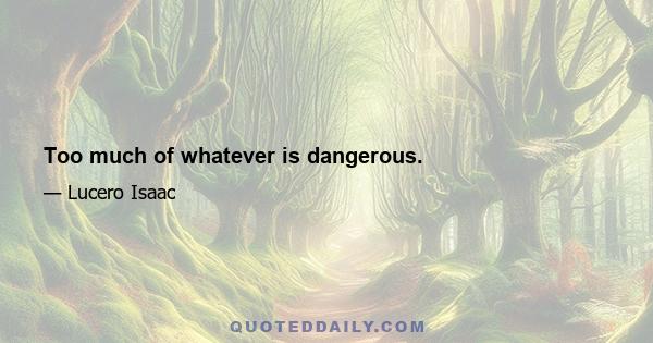 Too much of whatever is dangerous.