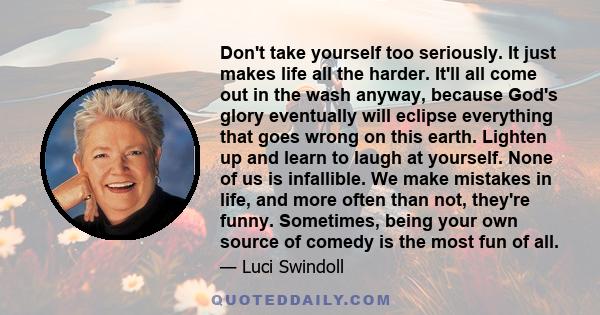 Don't take yourself too seriously. It just makes life all the harder. It'll all come out in the wash anyway, because God's glory eventually will eclipse everything that goes wrong on this earth. Lighten up and learn to