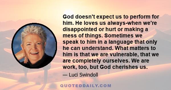 God doesn't expect us to perform for him. He loves us always-when we're disappointed or hurt or making a mess of things. Sometimes we speak to him in a language that only he can understand. What matters to him is that