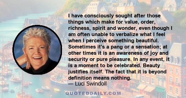 I have consciously sought after those things which make for value, order, richness, spirit and wonder, even though I am often unable to verbalize what I feel when I perceive something beautiful. Sometimes it's a pang or 