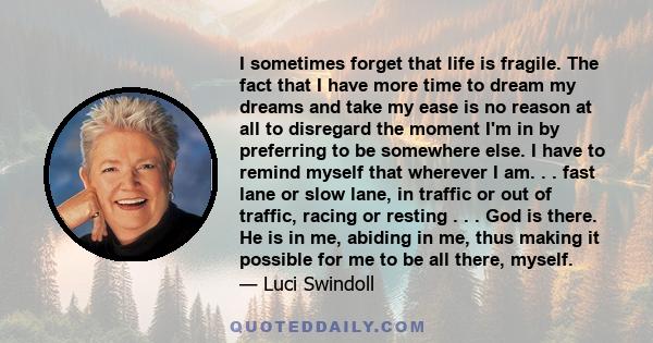 I sometimes forget that life is fragile. The fact that I have more time to dream my dreams and take my ease is no reason at all to disregard the moment I'm in by preferring to be somewhere else. I have to remind myself