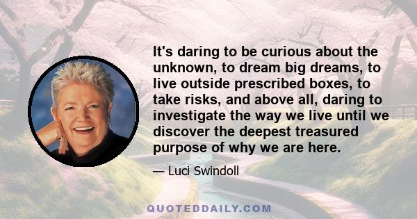 It's daring to be curious about the unknown, to dream big dreams, to live outside prescribed boxes, to take risks, and above all, daring to investigate the way we live until we discover the deepest treasured purpose of