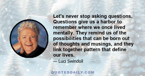 Let's never stop asking questions. Questions give us a harbor to remember where we once lived mentally. They remind us of the possibilities that can be born out of thoughts and musings, and they link together pattern