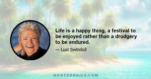 Life is a happy thing, a festival to be enjoyed rather than a drudgery to be endured.