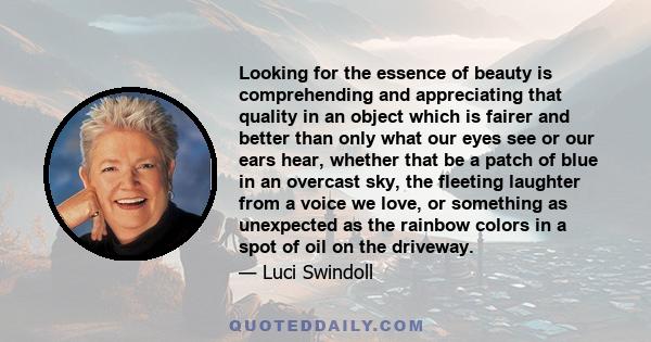 Looking for the essence of beauty is comprehending and appreciating that quality in an object which is fairer and better than only what our eyes see or our ears hear, whether that be a patch of blue in an overcast sky,