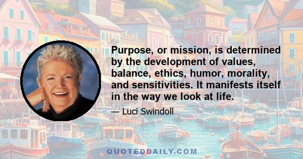 Purpose, or mission, is determined by the development of values, balance, ethics, humor, morality, and sensitivities. It manifests itself in the way we look at life.