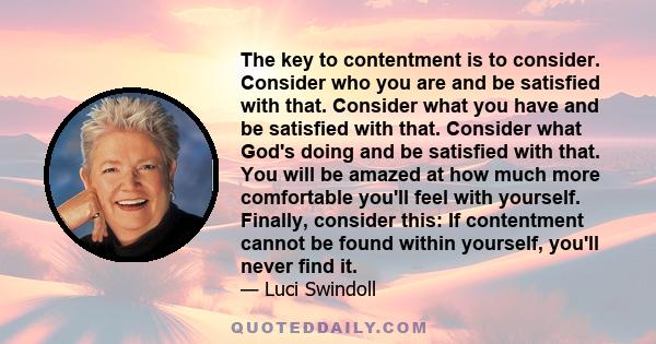 The key to contentment is to consider. Consider who you are and be satisfied with that. Consider what you have and be satisfied with that. Consider what God's doing and be satisfied with that. You will be amazed at how