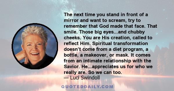 The next time you stand in front of a mirror and want to scream, try to remember that God made that face. That smile. Those big eyes...and chubby cheeks. You are His creation, called to reflect Him. Spiritual