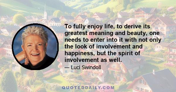 To fully enjoy life, to derive its greatest meaning and beauty, one needs to enter into it with not only the look of involvement and happiness, but the spirit of involvement as well.