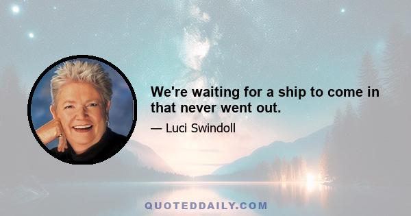 We're waiting for a ship to come in that never went out.