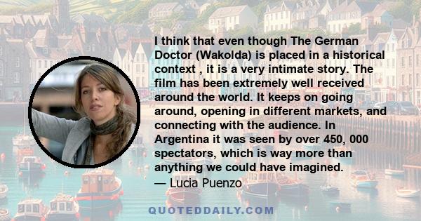 I think that even though The German Doctor (Wakolda) is placed in a historical context , it is a very intimate story. The film has been extremely well received around the world. It keeps on going around, opening in