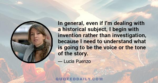 In general, even if I'm dealing with a historical subject, I begin with invention rather than investigation, because I need to understand what is going to be the voice or the tone of the story.