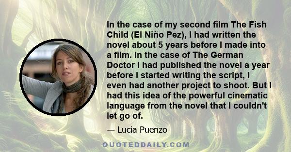 In the case of my second film The Fish Child (El Niño Pez), I had written the novel about 5 years before I made into a film. In the case of The German Doctor I had published the novel a year before I started writing the 