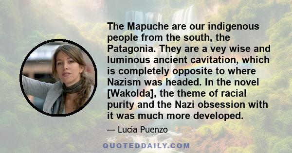 The Mapuche are our indigenous people from the south, the Patagonia. They are a vey wise and luminous ancient cavitation, which is completely opposite to where Nazism was headed. In the novel [Wakolda], the theme of