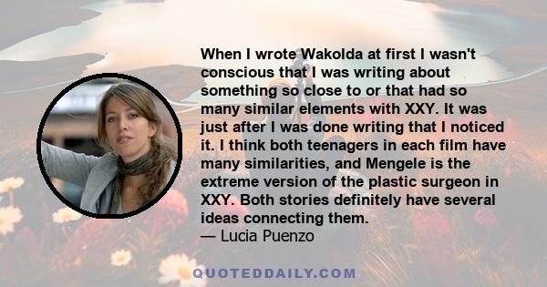 When I wrote Wakolda at first I wasn't conscious that I was writing about something so close to or that had so many similar elements with XXY. It was just after I was done writing that I noticed it. I think both