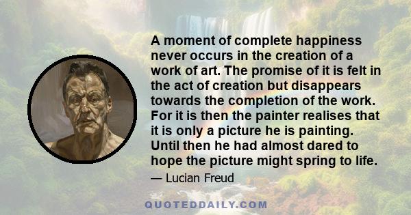 A moment of complete happiness never occurs in the creation of a work of art. The promise of it is felt in the act of creation but disappears towards the completion of the work. For it is then the painter realises that