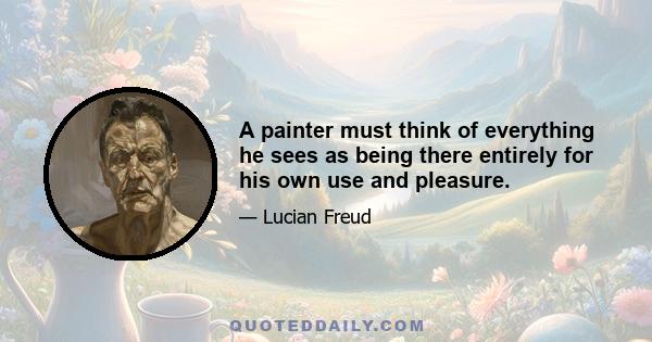 A painter must think of everything he sees as being there entirely for his own use and pleasure.