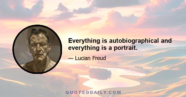 Everything is autobiographical and everything is a portrait.