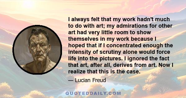 I always felt that my work hadn't much to do with art; my admirations for other art had very little room to show themselves in my work because I hoped that if I concentrated enough the intensity of scrutiny alone would