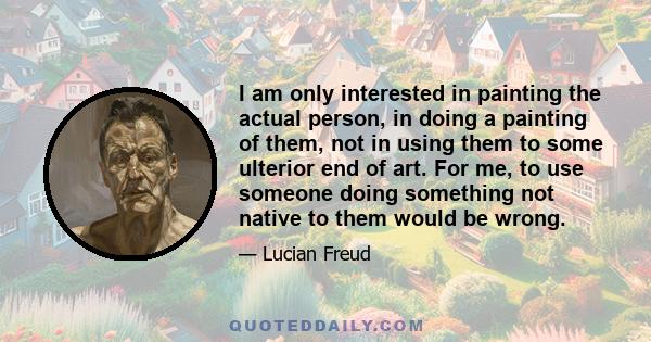 I am only interested in painting the actual person, in doing a painting of them, not in using them to some ulterior end of art. For me, to use someone doing something not native to them would be wrong.