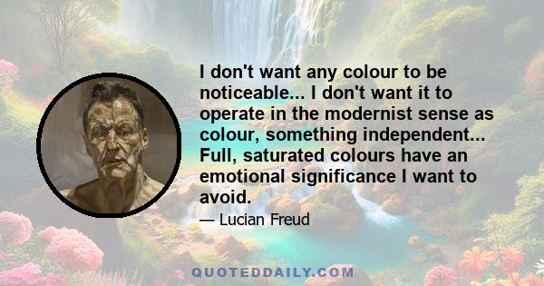 I don't want any colour to be noticeable... I don't want it to operate in the modernist sense as colour, something independent... Full, saturated colours have an emotional significance I want to avoid.