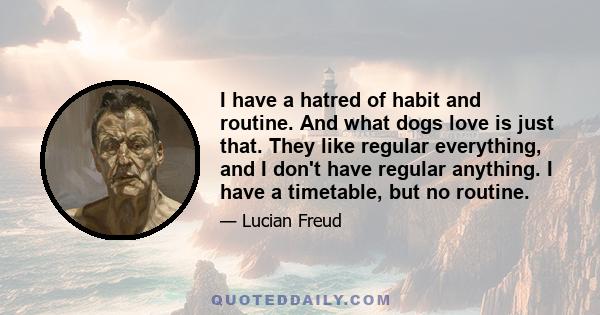 I have a hatred of habit and routine. And what dogs love is just that. They like regular everything, and I don't have regular anything. I have a timetable, but no routine.