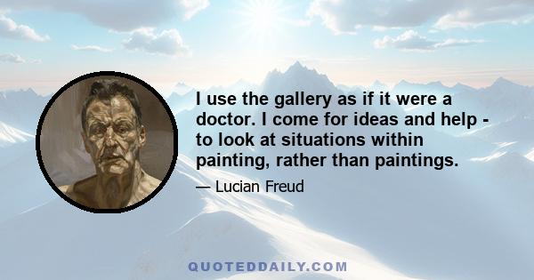 I use the gallery as if it were a doctor. I come for ideas and help - to look at situations within painting, rather than paintings.