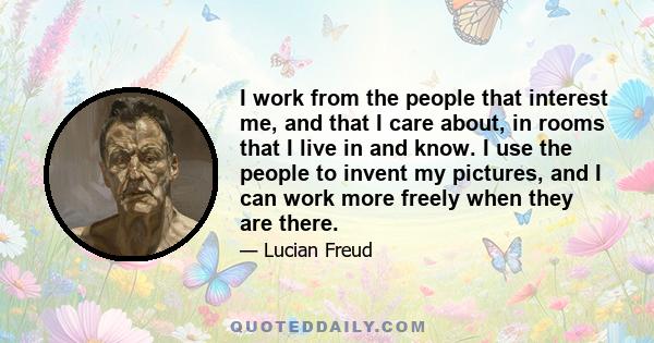 I work from the people that interest me, and that I care about, in rooms that I live in and know. I use the people to invent my pictures, and I can work more freely when they are there.