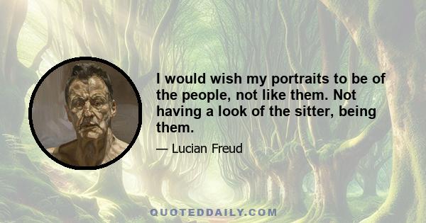 I would wish my portraits to be of the people, not like them. Not having a look of the sitter, being them.