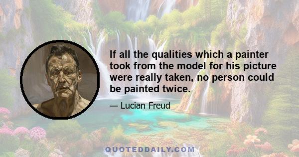 If all the qualities which a painter took from the model for his picture were really taken, no person could be painted twice.