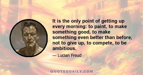 It is the only point of getting up every morning: to paint, to make something good, to make something even better than before, not to give up, to compete, to be ambitious.