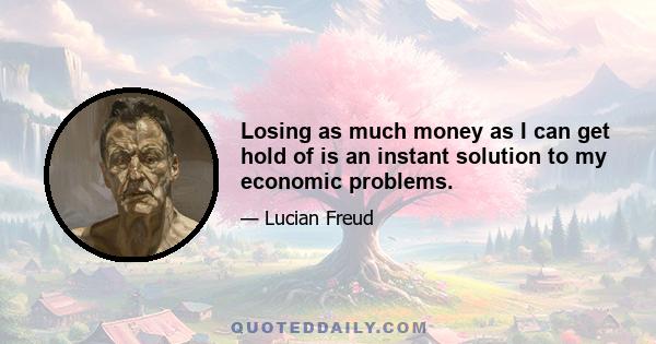 Losing as much money as I can get hold of is an instant solution to my economic problems.