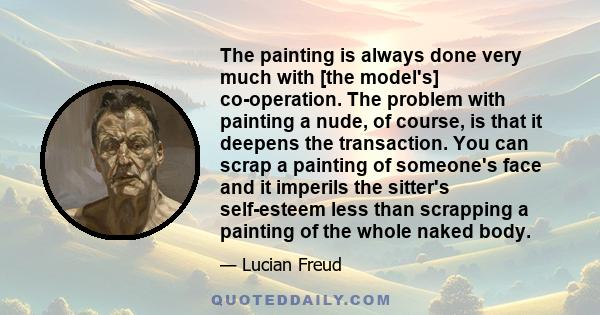 The painting is always done very much with [the model's] co-operation. The problem with painting a nude, of course, is that it deepens the transaction. You can scrap a painting of someone's face and it imperils the