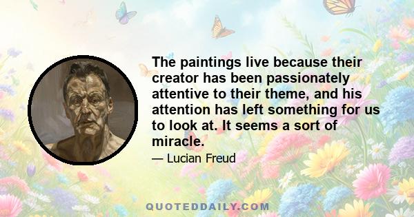 The paintings live because their creator has been passionately attentive to their theme, and his attention has left something for us to look at. It seems a sort of miracle.