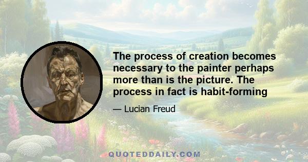 The process of creation becomes necessary to the painter perhaps more than is the picture. The process in fact is habit-forming