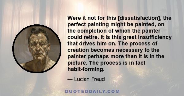 Were it not for this [dissatisfaction], the perfect painting might be painted, on the completion of which the painter could retire. It is this great insufficiency that drives him on. The process of creation becomes