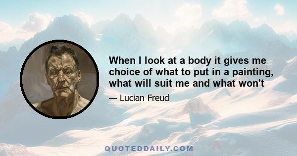 When I look at a body it gives me choice of what to put in a painting, what will suit me and what won't. There is a distinction between fact and truth. Truth has an element of revelation about it. If something is true,