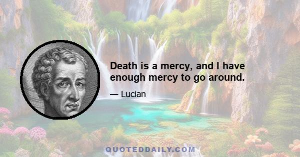 Death is a mercy, and I have enough mercy to go around.