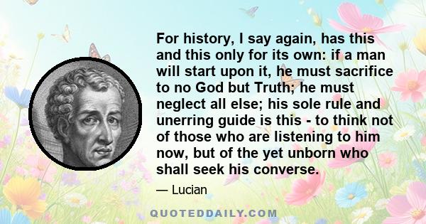 For history, I say again, has this and this only for its own: if a man will start upon it, he must sacrifice to no God but Truth; he must neglect all else; his sole rule and unerring guide is this - to think not of