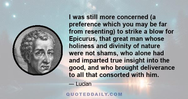 I was still more concerned (a preference which you may be far from resenting) to strike a blow for Epicurus, that great man whose holiness and divinity of nature were not shams, who alone had and imparted true insight