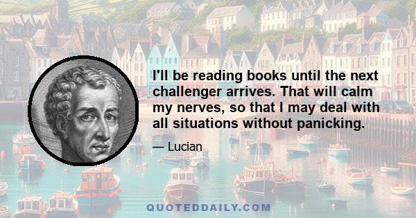 I'll be reading books until the next challenger arrives. That will calm my nerves, so that I may deal with all situations without panicking.