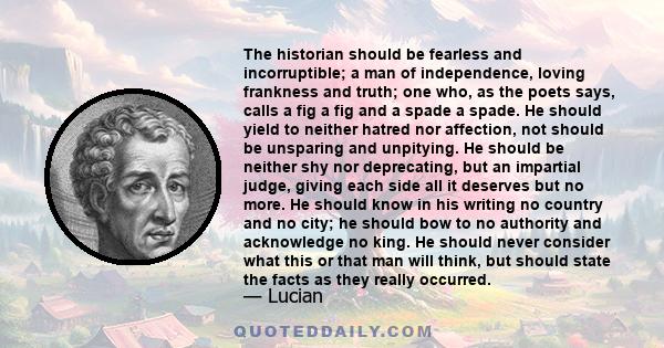 The historian should be fearless and incorruptible; a man of independence, loving frankness and truth; one who, as the poets says, calls a fig a fig and a spade a spade. He should yield to neither hatred nor affection,