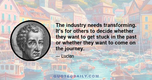 The industry needs transforming. It’s for others to decide whether they want to get stuck in the past or whether they want to come on the journey.