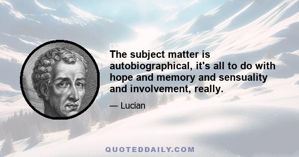 The subject matter is autobiographical, it's all to do with hope and memory and sensuality and involvement, really.