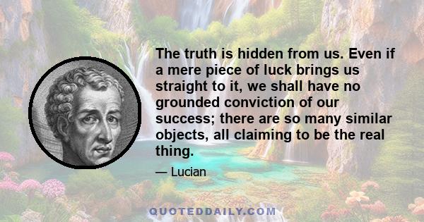 The truth is hidden from us. Even if a mere piece of luck brings us straight to it, we shall have no grounded conviction of our success; there are so many similar objects, all claiming to be the real thing.