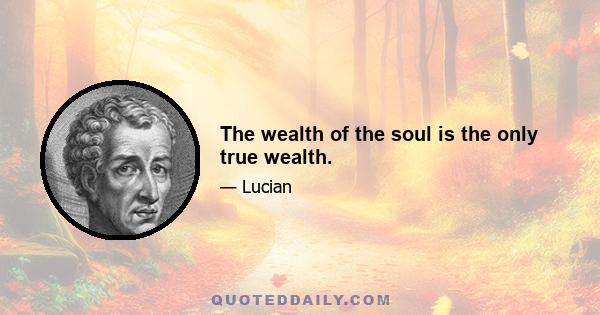 The wealth of the soul is the only true wealth.