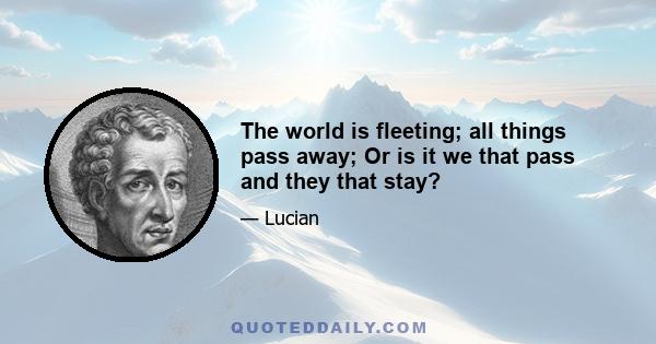 The world is fleeting; all things pass away; Or is it we that pass and they that stay?