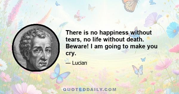 There is no happiness without tears, no life without death. Beware! I am going to make you cry.