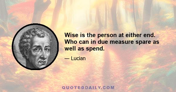 Wise is the person at either end. Who can in due measure spare as well as spend.